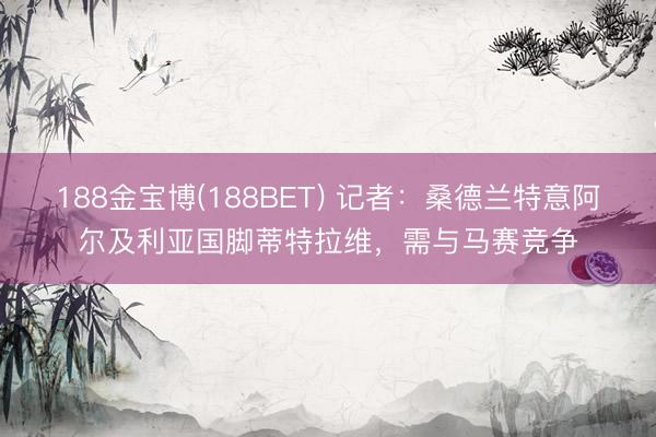 188金宝博(188BET) 记者：桑德兰特意阿尔及利亚国脚蒂特拉维，需与马赛竞争