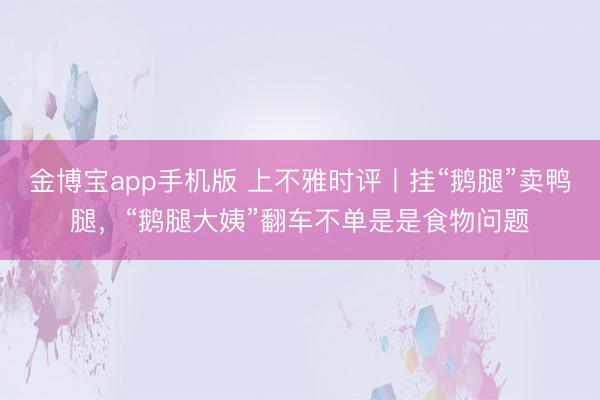 金博宝app手机版 上不雅时评丨挂“鹅腿”卖鸭腿,“鹅腿大姨”翻车不单是是食物问题