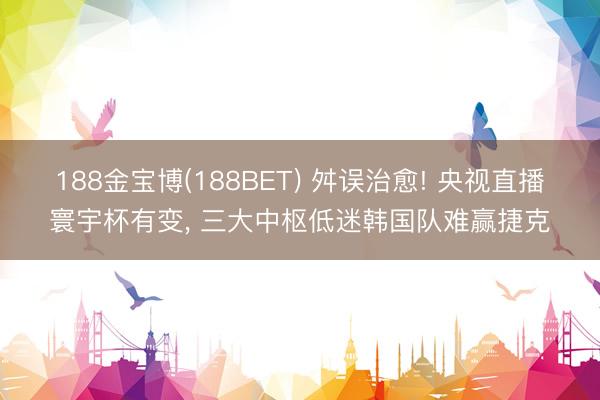 188金宝博(188BET) 舛误治愈! 央视直播寰宇杯有变, 三大中枢低迷韩国队难赢捷克