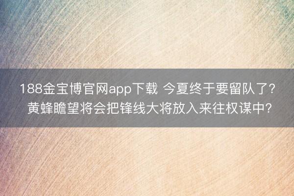188金宝博官网app下载 今夏终于要留队了? 黄蜂瞻望将会把锋线大将放入来往权谋中?