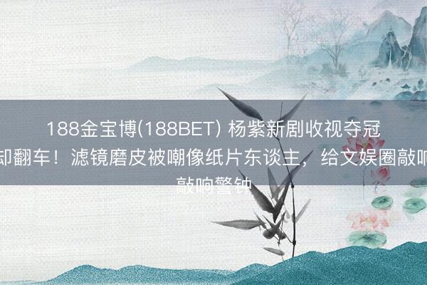188金宝博(188BET) 杨紫新剧收视夺冠口碑却翻车！滤镜磨皮被嘲像纸片东谈主，给文娱圈敲响警钟