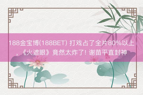 188金宝博(188BET) 打戏占了全片80%以上， 《火遮眼》竟然太炸了! 谢苗平直封神