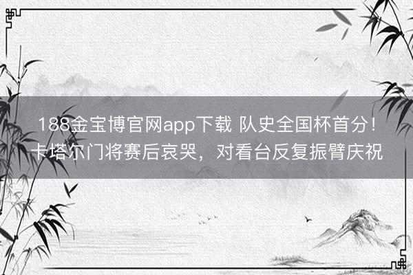 188金宝博官网app下载 队史全国杯首分！卡塔尔门将赛后哀哭，对看台反复振臂庆祝