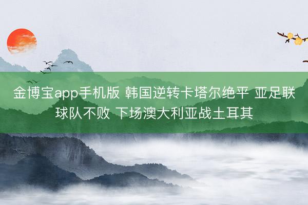 金博宝app手机版 韩国逆转卡塔尔绝平 亚足联球队不败 下场澳大利亚战土耳其