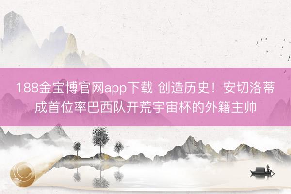 188金宝博官网app下载 创造历史！安切洛蒂成首位率巴西队开荒宇宙杯的外籍主帅