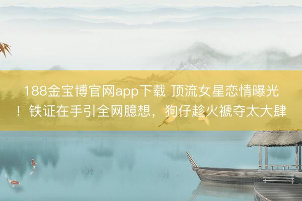 188金宝博官网app下载 顶流女星恋情曝光！铁证在手引全网臆想，狗仔趁火褫夺太大肆