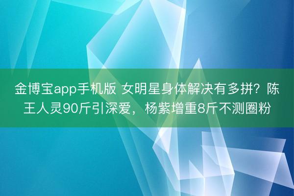金博宝app手机版 女明星身体解决有多拼？陈王人灵90斤引深爱，杨紫增重8斤不测圈粉