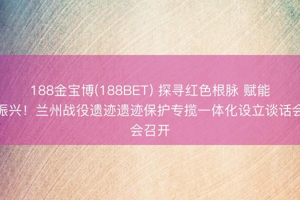 188金宝博(188BET) 探寻红色根脉 赋能乡村振兴！兰州战役遗迹遗迹保护专揽一体化设立谈话会召开