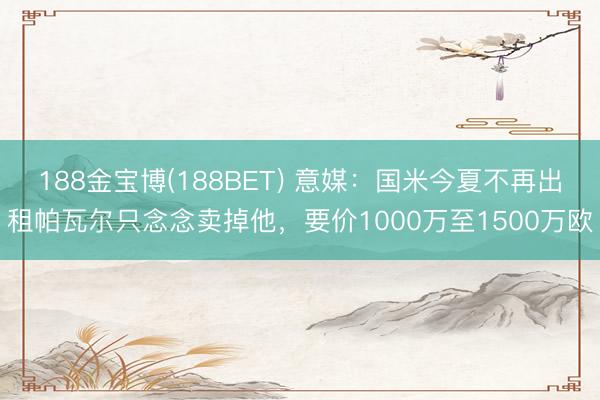 188金宝博(188BET) 意媒：国米今夏不再出租帕瓦尔只念念卖掉他，要价1000万至1500万欧