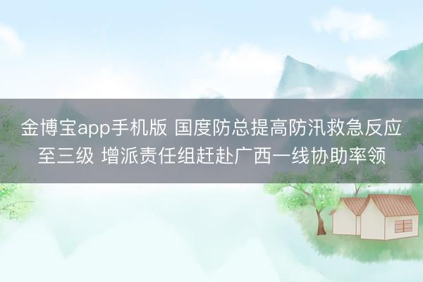 金博宝app手机版 国度防总提高防汛救急反应至三级 增派责任组赶赴广西一线协助率领