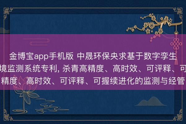 金博宝app手机版 中晟环保央求基于数字孪生与因果感知的自进化环境监测系统专利, 杀青高精度、高时效、可评释、可握续进化的监测与经管