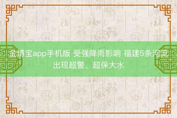 金博宝app手机版 受强降雨影响 福建5条河流出现超警、超保大水