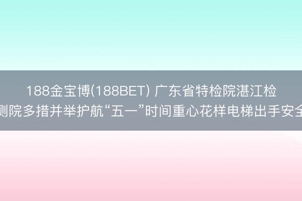 188金宝博(188BET) 广东省特检院湛江检测院多措并举护航“五一”时间重心花样电梯出手安全