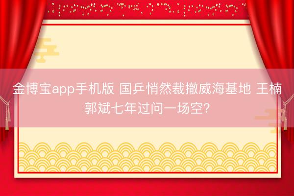 金博宝app手机版 国乒悄然裁撤威海基地 王楠郭斌七年过问一场空？